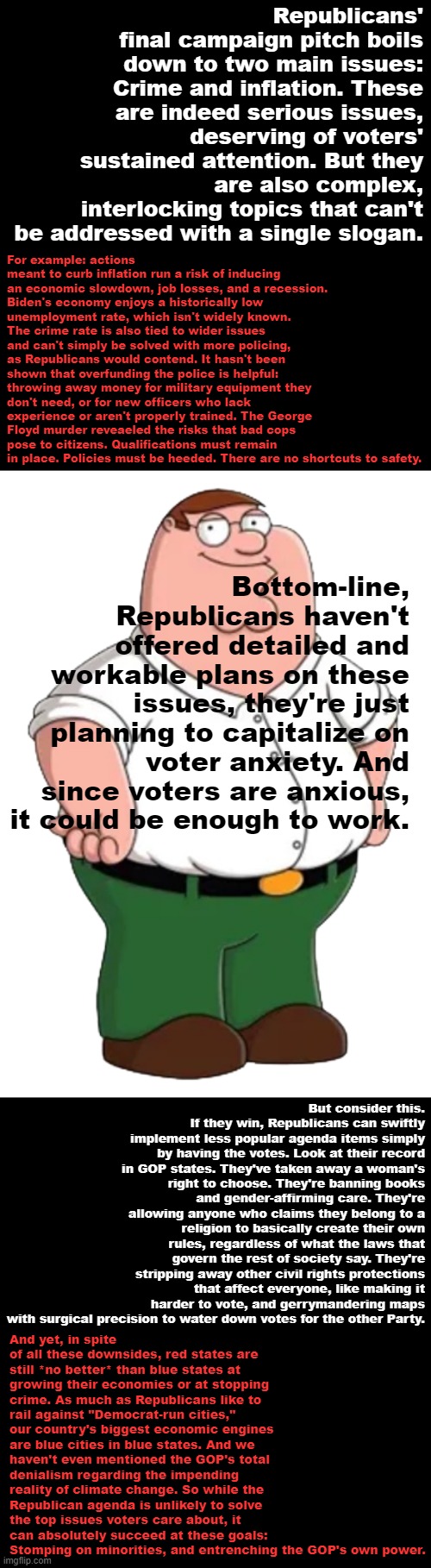 Peter Griffin explains why he's voting Democratic. Thank you for attending his TED talk. | Republicans' final campaign pitch boils down to two main issues: Crime and inflation. These are indeed serious issues, deserving of voters' sustained attention. But they are also complex, interlocking topics that can't be addressed with a single slogan. For example: actions meant to curb inflation run a risk of inducing an economic slowdown, job losses, and a recession. Biden's economy enjoys a historically low unemployment rate, which isn't widely known. The crime rate is also tied to wider issues and can't simply be solved with more policing, as Republicans would contend. It hasn't been shown that overfunding the police is helpful: throwing away money for military equipment they don't need, or for new officers who lack experience or aren't properly trained. The George Floyd murder reveaeled the risks that bad cops pose to citizens. Qualifications must remain in place. Policies must be heeded. There are no shortcuts to safety. Bottom-line, Republicans haven't offered detailed and workable plans on these issues, they're just planning to capitalize on voter anxiety. And since voters are anxious, it could be enough to work. But consider this. If they win, Republicans can swiftly implement less popular agenda items simply by having the votes. Look at their record in GOP states. They've taken away a woman's right to choose. They're banning books and gender-affirming care. They're allowing anyone who claims they belong to a religion to basically create their own rules, regardless of what the laws that govern the rest of society say. They're stripping away other civil rights protections that affect everyone, like making it harder to vote, and gerrymandering maps with surgical precision to water down votes for the other Party. And yet, in spite of all these downsides, red states are still *no better* than blue states at growing their economies or at stopping crime. As much as Republicans like to rail against "Democrat-run cities," our country's biggest economic engines are blue cities in blue states. And we haven't even mentioned the GOP's total denialism regarding the impending reality of climate change. So while the Republican agenda is unlikely to solve the top issues voters care about, it can absolutely succeed at these goals: Stomping on minorities, and entrenching the GOP's own power. | image tagged in peter griffin transparent | made w/ Imgflip meme maker
