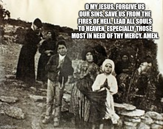 Save our souls | O MY JESUS, FORGIVE US OUR SINS, SAVE US FROM THE FIRES OF HELL. LEAD ALL SOULS TO HEAVEN, ESPECIALLY THOSE MOST IN NEED OF THY MERCY. AMEN. | image tagged in i love you,thanksgiving,november,catholic,god,mary | made w/ Imgflip meme maker