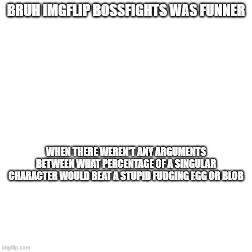 my opinion | BRUH IMGFLIP BOSSFIGHTS WAS FUNNER; WHEN THERE WEREN'T ANY ARGUMENTS BETWEEN WHAT PERCENTAGE OF A SINGULAR CHARACTER WOULD BEAT A STUPID FUDGING EGG OR BLOB | image tagged in opinion,blank white template | made w/ Imgflip meme maker