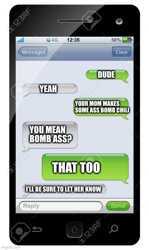Blank text conversation | DUDE; YEAH; YOUR MOM MAKES SOME ASS BOMB CHILI; YOU MEAN BOMB ASS? THAT TOO; I'LL BE SURE TO LET HER KNOW | image tagged in blank text conversation | made w/ Imgflip meme maker