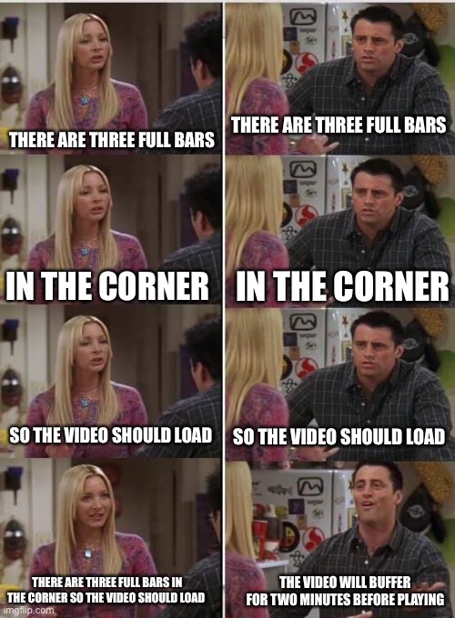 Title |  THERE ARE THREE FULL BARS; THERE ARE THREE FULL BARS; IN THE CORNER; IN THE CORNER; SO THE VIDEO SHOULD LOAD; SO THE VIDEO SHOULD LOAD; THERE ARE THREE FULL BARS IN THE CORNER SO THE VIDEO SHOULD LOAD; THE VIDEO WILL BUFFER FOR TWO MINUTES BEFORE PLAYING | image tagged in phoebe joey,funny,memes,wifi,videos,relatable | made w/ Imgflip meme maker
