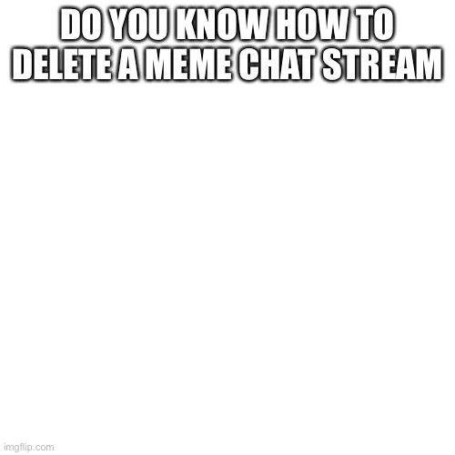 Blank Transparent Square | DO YOU KNOW HOW TO DELETE A MEME CHAT STREAM | image tagged in memes,blank transparent square | made w/ Imgflip meme maker