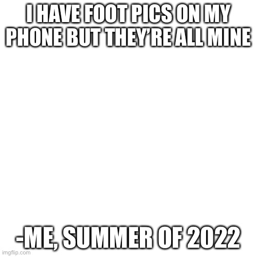 Blank Transparent Square | I HAVE FOOT PICS ON MY PHONE BUT THEY’RE ALL MINE; -ME, SUMMER OF 2022 | image tagged in memes,blank transparent square | made w/ Imgflip meme maker