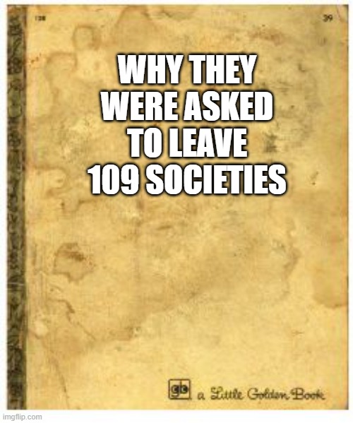 ????? | WHY THEY WERE ASKED TO LEAVE 109 SOCIETIES | image tagged in little golden book meme generator | made w/ Imgflip meme maker