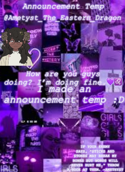 An Temp | @Ametyst_The_Eastern_Dragon; Announcement Temp; How are you guys doing? I’m doing fine.💜♌️; I made an announcement temp :D; IF YOUR ENEMY SAYS, “STICKS AND STONES MAY BREAK MY BONES BUT WORDS WILL NEVER HURT ME.” THROW A BOOK AT THEM. -AMETHYST | image tagged in yay | made w/ Imgflip meme maker