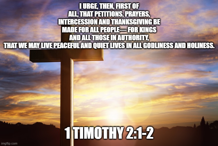 Bible Verse of the Day | I URGE, THEN, FIRST OF ALL, THAT PETITIONS, PRAYERS, INTERCESSION AND THANKSGIVING BE MADE FOR ALL PEOPLE— FOR KINGS AND ALL THOSE IN AUTHORITY, THAT WE MAY LIVE PEACEFUL AND QUIET LIVES IN ALL GODLINESS AND HOLINESS. 1 TIMOTHY 2:1-2 | image tagged in bible verse of the day | made w/ Imgflip meme maker