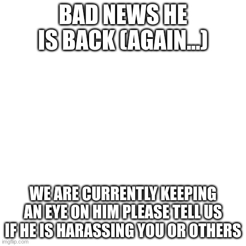 Damn it this guy is william afton at this point! | BAD NEWS HE IS BACK (AGAIN...); WE ARE CURRENTLY KEEPING AN EYE ON HIM PLEASE TELL US IF HE IS HARASSING YOU OR OTHERS | image tagged in memes,blank transparent square | made w/ Imgflip meme maker