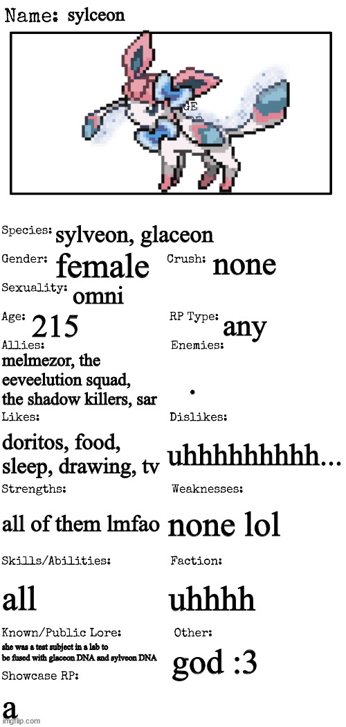 a | sylceon; sylveon, glaceon; none; female; omni; 215; any; melmezor, the eeveelution squad, the shadow killers, sar; . uhhhhhhhhh... doritos, food, sleep, drawing, tv; none lol; all of them lmfao; all; uhhhh; she was a test subject in a lab to be fused with glaceon DNA and sylveon DNA; god :3; a | made w/ Imgflip meme maker