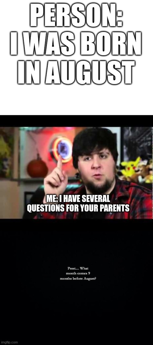 Born In August | PERSON: I WAS BORN IN AUGUST; ME: I HAVE SEVERAL QUESTIONS FOR YOUR PARENTS; Pssst.... What month comes 9 months before August? | image tagged in blank white template,jontron i have several questions,black background | made w/ Imgflip meme maker
