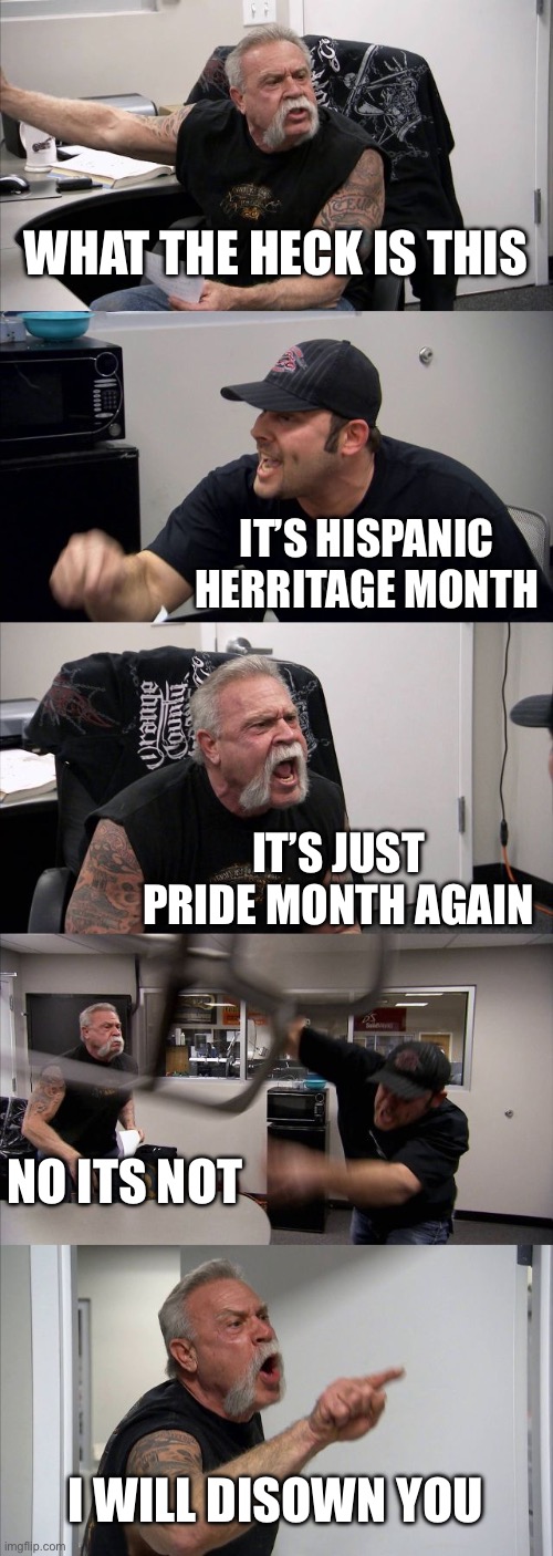 It’s a rerun | WHAT THE HECK IS THIS; IT’S HISPANIC HERRITAGE MONTH; IT’S JUST PRIDE MONTH AGAIN; NO ITS NOT; I WILL DISOWN YOU | image tagged in memes,american chopper argument,hispanic | made w/ Imgflip meme maker