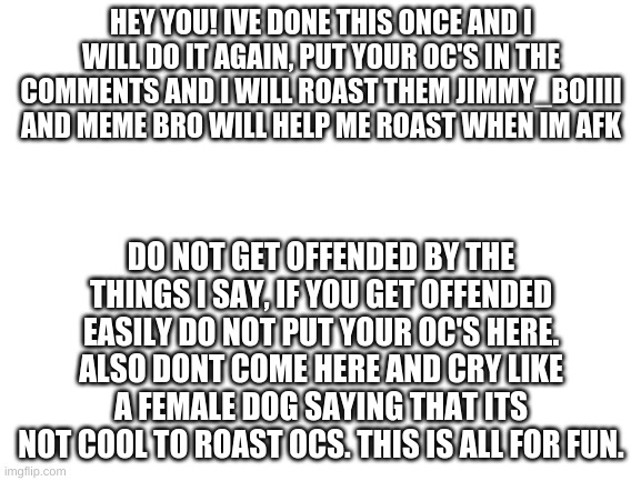 I will post this to role play and OC's. Credit to meme bro for this idea. | HEY YOU! IVE DONE THIS ONCE AND I WILL DO IT AGAIN, PUT YOUR OC'S IN THE COMMENTS AND I WILL ROAST THEM JIMMY_BOIIII AND MEME BRO WILL HELP ME ROAST WHEN IM AFK; DO NOT GET OFFENDED BY THE THINGS I SAY, IF YOU GET OFFENDED EASILY DO NOT PUT YOUR OC'S HERE. ALSO DONT COME HERE AND CRY LIKE A FEMALE DOG SAYING THAT ITS NOT COOL TO ROAST OCS. THIS IS ALL FOR FUN. | image tagged in blank white template | made w/ Imgflip meme maker