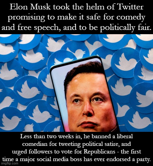 Other lowlights: Threatening political retaliation against advertisers, interacting with an account named after cat excrement. | Elon Musk took the helm of Twitter promising to make it safe for comedy and free speech, and to be politically fair. Less than two weeks in, he banned a liberal comedian for tweeting political satire, and urged followers to vote for Republicans - the first time a major social media boss has ever endorsed a party. | image tagged in elon musk twitter,free speech,twitter,conservative hypocrisy,elon musk,social media | made w/ Imgflip meme maker