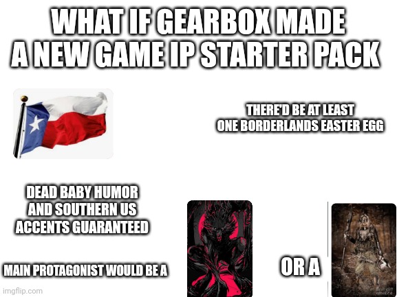 The "What If Gearbox Made A New Game IP" Starter Pack | WHAT IF GEARBOX MADE A NEW GAME IP STARTER PACK; THERE'D BE AT LEAST ONE BORDERLANDS EASTER EGG; DEAD BABY HUMOR AND SOUTHERN US ACCENTS GUARANTEED; OR A; MAIN PROTAGONIST WOULD BE A | image tagged in blank white template | made w/ Imgflip meme maker