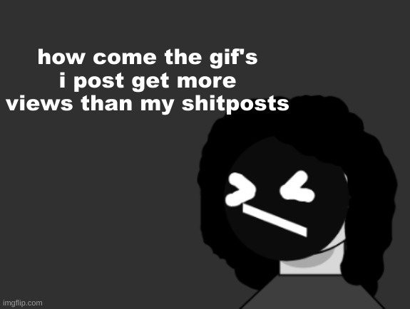 0006 | how come the gif's i post get more views than my shitposts | image tagged in 0006 | made w/ Imgflip meme maker