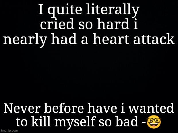 but i still did-(mod note: keep yourself safe <3) (other mod note: no dont die dont let nikacado avocado outlive you) [ily.-NN] | I quite literally cried so hard i nearly had a heart attack; Never before have i wanted to kill myself so bad -🤓 | image tagged in black background | made w/ Imgflip meme maker