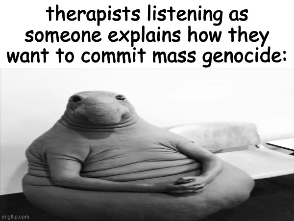 :| | therapists listening as someone explains how they want to commit mass genocide: | image tagged in waiting,still waiting,why are you reading the tags,you're a creepy preson if you're still reading this,go away please | made w/ Imgflip meme maker