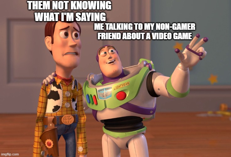 Non-gamer friends | THEM NOT KNOWING 
WHAT I'M SAYING; ME TALKING TO MY NON-GAMER FRIEND ABOUT A VIDEO GAME | image tagged in memes,x x everywhere | made w/ Imgflip meme maker