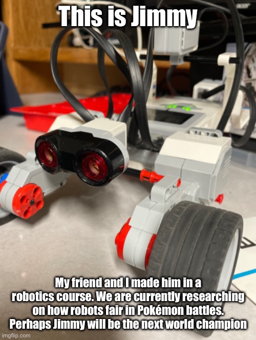 This is a joke. But maybe we could make a program to participate in Pokémon battles | This is Jimmy; My friend and I made him in a robotics course. We are currently researching on how robots fair in Pokémon battles. Perhaps Jimmy will be the next world champion | image tagged in pokemon,robots | made w/ Imgflip meme maker