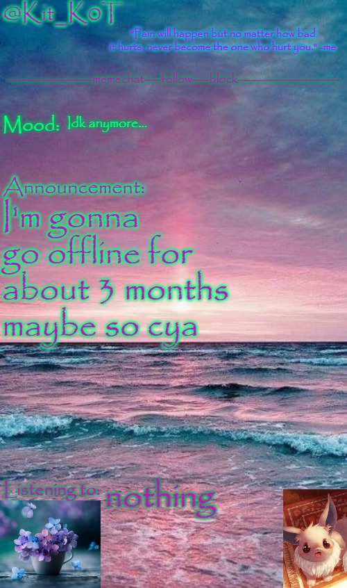 Kit_K0T's announcement template | Idk anymore... I'm gonna go offline for about 3 months maybe so cya; nothing | image tagged in kit_k0t's announcement template | made w/ Imgflip meme maker