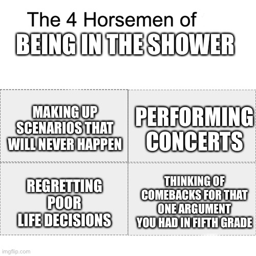 it really do be like that tho | BEING IN THE SHOWER; MAKING UP SCENARIOS THAT WILL NEVER HAPPEN; PERFORMING CONCERTS; THINKING OF COMEBACKS FOR THAT ONE ARGUMENT YOU HAD IN FIFTH GRADE; REGRETTING POOR LIFE DECISIONS | image tagged in four horsemen,shower,memes,dank memes,relatable | made w/ Imgflip meme maker