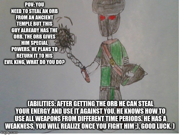 yes I know I suck at drawing but I was just bored in class and made something up. I got mad inspiration from for honor. | POV: YOU NEED TO STEAL AN ORB FROM AN ANCIENT TEMPLE BUT THIS GUY ALREADY HAS THE ORB. THE ORB GIVES HIM SPECIAL POWERS. HE PLANS TO RETURN IT TO HIS EVIL KING, WHAT DO YOU DO? (ABILITIES: AFTER GETTING THE ORB HE CAN STEAL YOUR ENERGY AND USE IT AGAINST YOU. HE KNOWS HOW TO USE ALL WEAPONS FROM DIFFERENT TIME PERIODS. HE HAS A WEAKNESS, YOU WILL REALIZE ONCE YOU FIGHT HIM ;), GOOD LUCK. ) | image tagged in roleplaying | made w/ Imgflip meme maker