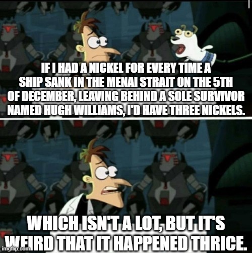 If I had a nickel | IF I HAD A NICKEL FOR EVERY TIME A SHIP SANK IN THE MENAI STRAIT ON THE 5TH OF DECEMBER, LEAVING BEHIND A SOLE SURVIVOR NAMED HUGH WILLIAMS, I'D HAVE THREE NICKELS. WHICH ISN'T A LOT, BUT IT'S WEIRD THAT IT HAPPENED THRICE. | image tagged in if i had a nickel | made w/ Imgflip meme maker