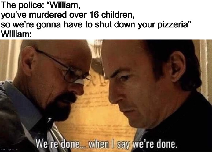 We're done when I say we're done | The police: “William, you’ve murdered over 16 children, so we’re gonna have to shut down your pizzeria”
William: | image tagged in we're done when i say we're done | made w/ Imgflip meme maker