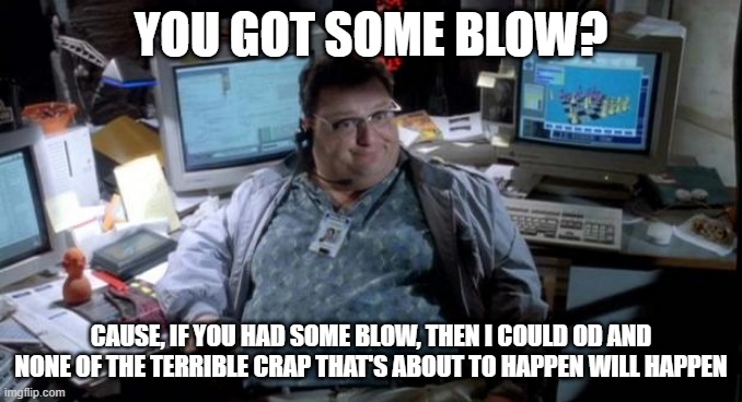 If Only It Were That Easy | YOU GOT SOME BLOW? CAUSE, IF YOU HAD SOME BLOW, THEN I COULD OD AND NONE OF THE TERRIBLE CRAP THAT'S ABOUT TO HAPPEN WILL HAPPEN | image tagged in jurassic park | made w/ Imgflip meme maker