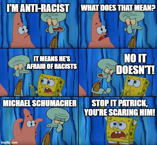 Stop it, Patrick! You're Scaring Him! | I'M ANTI-RACIST; WHAT DOES THAT MEAN? IT MEANS HE'S AFRAID OF RACISTS; NO IT DOESN'T! MICHAEL SCHUMACHER; STOP IT PATRICK,
YOU'RE SCARING HIM! | image tagged in stop it patrick you're scaring him,spongebob,patrick star,squidward,racism,racing | made w/ Imgflip meme maker