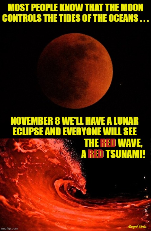red moon, red wave, red tsunami | MOST PEOPLE KNOW THAT THE MOON
CONTROLS THE TIDES OF THE OCEANS . . . NOVEMBER 8 WE'LL HAVE A LUNAR 
ECLIPSE AND EVERYONE WILL SEE; RED; THE RED WAVE, A RED TSUNAMI! RED; Angel Soto | image tagged in republicans,elections,red wave,tsunami,blood moon,eclipse | made w/ Imgflip meme maker