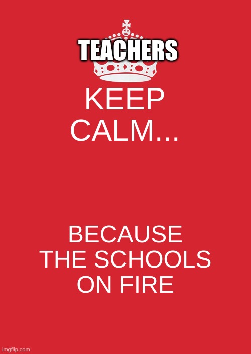 Keep Calm And Carry On Red Meme | TEACHERS; KEEP CALM... BECAUSE THE SCHOOLS ON FIRE | image tagged in memes,keep calm and carry on red | made w/ Imgflip meme maker