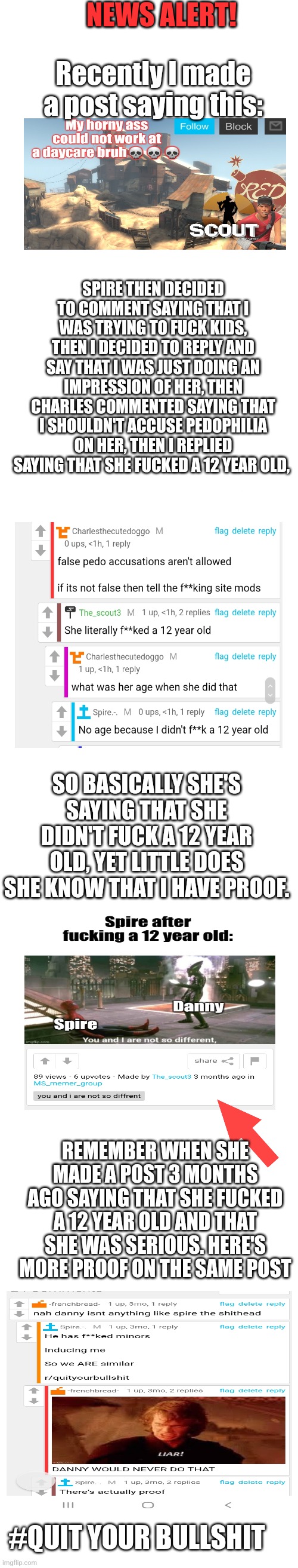 Case closed | NEWS ALERT! Recently I made a post saying this:; SPIRE THEN DECIDED TO COMMENT SAYING THAT I WAS TRYING TO FUCK KIDS, THEN I DECIDED TO REPLY AND SAY THAT I WAS JUST DOING AN IMPRESSION OF HER, THEN CHARLES COMMENTED SAYING THAT I SHOULDN'T ACCUSE PEDOPHILIA ON HER, THEN I REPLIED SAYING THAT SHE FUCKED A 12 YEAR OLD, SO BASICALLY SHE'S SAYING THAT SHE DIDN'T FUCK A 12 YEAR OLD, YET LITTLE DOES SHE KNOW THAT I HAVE PROOF. REMEMBER WHEN SHE MADE A POST 3 MONTHS AGO SAYING THAT SHE FUCKED A 12 YEAR OLD AND THAT SHE WAS SERIOUS. HERE'S MORE PROOF ON THE SAME POST; #QUIT YOUR BULLSHIT | image tagged in long blank white template | made w/ Imgflip meme maker