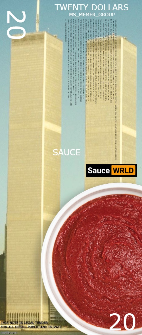 I hope Sauce likes it | 20; TWENTY DOLLARS; MS_MEMER_GROUP; CONNECTION TERMINATED. I'M SORRY TO INTERRUPT YOU, ELIZABETH, IF YOU STILL EVEN REMEMBER THAT NAME, BUT I'M AFRAID YOU'VE BEEN MISINFORMED. YOU ARE NOT HERE TO RECEIVE A GIFT, NOR HAVE YOU BEEN CALLED HERE BY THE INDIVIDUAL YOU ASSUME, ALTHOUGH, YOU HAVE INDEED BEEN CALLED. YOU HAVE ALL BEEN CALLED HERE, INTO A LABYRINTH OF SOUNDS AND SMELLS, MISDIRECTION AND MISFORTUNE. A LABYRINTH WITH NO EXIT, A MAZE WITH NO PRIZE. YOU DON'T EVEN REALIZE THAT YOU ARE TRAPPED. YOUR LUST FOR BLOOD HAS DRIVEN YOU IN ENDLESS CIRCLES, CHASING THE CRIES OF CHILDREN IN SOME UNSEEN CHAMBER, ALWAYS SEEMING SO NEAR, YET SOMEHOW OUT OF REACH, BUT YOU WILL NEVER FIND THEM. NONE OF YOU WILL. THIS IS WHERE YOUR STORY ENDS. AND TO YOU, MY BRAVE VOLUNTEER, WHO SOMEHOW FOUND THIS JOB LISTING NOT INTENDED FOR YOU, ALTHOUGH THERE WAS A WAY OUT PLANNED FOR YOU, I HAVE A FEELING THAT'S NOT WHAT YOU WANT. I HAVE A FEELING THAT YOU ARE RIGHT WHERE YOU WANT TO BE. I AM REMAINING AS WELL. I AM NEARBY. THIS PLACE WILL NOT BE REMEMBERED, AND THE MEMORY OF EVERYTHING THAT STARTED THIS CAN FINALLY BEGIN TO FADE AWAY. AS THE AGONY OF EVERY TRAGEDY SHOULD. AND TO YOU MONSTERS TRAPPED IN THE CORRIDORS, BE STILL AND GIVE UP YOUR SPIRITS. THEY DON'T BELONG TO YOU. FOR MOST OF YOU, I BELIEVE THERE IS PEACE AND PERHAPS MORE WAITING FOR YOU AFTER THE SMOKE CLEARS. ALTHOUGH, FOR ONE OF YOU, THE DARKEST PIT OF HELL HAS OPENED TO SWALLOW YOU WHOLE, SO DON'T KEEP THE DEVIL WAITING, OLD FRIEND. MY DAUGHTER, IF YOU CAN HEAR ME, I KNEW YOU WOULD RETURN AS WELL. IT'S IN YOUR NATURE TO PROTECT THE INNOCENT. I'M SORRY THAT ON THAT DAY, THE DAY YOU WERE SHUT OUT AND LEFT TO DIE, NO ONE WAS THERE TO LIFT YOU UP INTO THEIR ARMS THE WAY YOU LIFTED OTHERS INTO YOURS, AND THEN, WHAT BECAME OF YOU. I SHOULD HAVE KNOWN YOU WOULDN'T BE CONTENT TO DISAPPEAR, NOT MY DAUGHTER. I COULDN'T SAVE YOU THEN, SO LET ME SAVE YOU NOW. IT'S TIME TO REST - FOR YOU, AND FOR THOSE YOU HAVE CARRIED IN YOUR ARMS. THIS ENDS FOR ALL OF US. END COMMUNICATION. SAUCE; 20; THIS NOTE IS LEGAL TENDER FOR ALL DEBTS, PUBLIC AND PRIVATE | made w/ Imgflip meme maker
