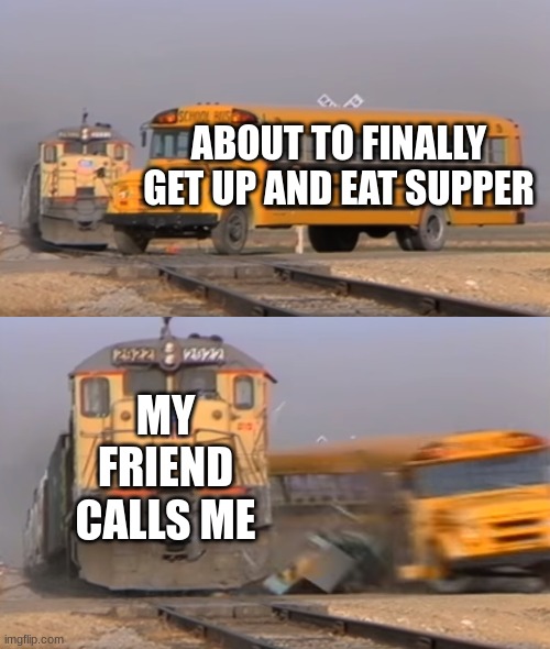 A train hitting a school bus | ABOUT TO FINALLY GET UP AND EAT SUPPER; MY FRIEND CALLS ME | image tagged in a train hitting a school bus,friend,food | made w/ Imgflip meme maker