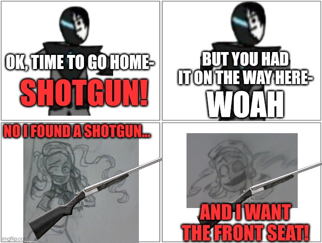 Yes this is based off of Thomas Sanders | BUT YOU HAD IT ON THE WAY HERE-; OK, TIME TO GO HOME-; SHOTGUN! WOAH; NO I FOUND A SHOTGUN... AND I WANT THE FRONT SEAT! | image tagged in memes,blank comic panel 2x2 | made w/ Imgflip meme maker
