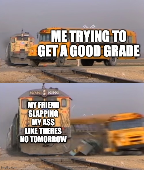 A train hitting a school bus | ME TRYING TO GET A GOOD GRADE; MY FRIEND SLAPPING MY ASS LIKE THERES NO TOMORROW | image tagged in a train hitting a school bus | made w/ Imgflip meme maker