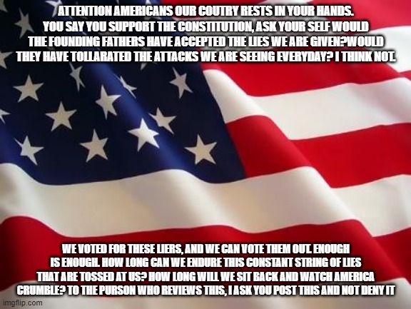 WAKE UP AMERICA | ATTENTION AMERICANS OUR COUTRY RESTS IN YOUR HANDS. YOU SAY YOU SUPPORT THE CONSTITUTION, ASK YOUR SELF WOULD THE FOUNDING FATHERS HAVE ACCEPTED THE LIES WE ARE GIVEN?WOULD THEY HAVE TOLLARATED THE ATTACKS WE ARE SEEING EVERYDAY? I THINK NOT. WE VOTED FOR THESE LIERS, AND WE CAN VOTE THEM OUT. ENOUGH IS ENOUGH. HOW LONG CAN WE ENDURE THIS CONSTANT STRING OF LIES THAT ARE TOSSED AT US? HOW LONG WILL WE SIT BACK AND WATCH AMERICA CRUMBLE? TO THE PURSON WHO REVIEWS THIS, I ASK YOU POST THIS AND NOT DENY IT | image tagged in american flag | made w/ Imgflip meme maker