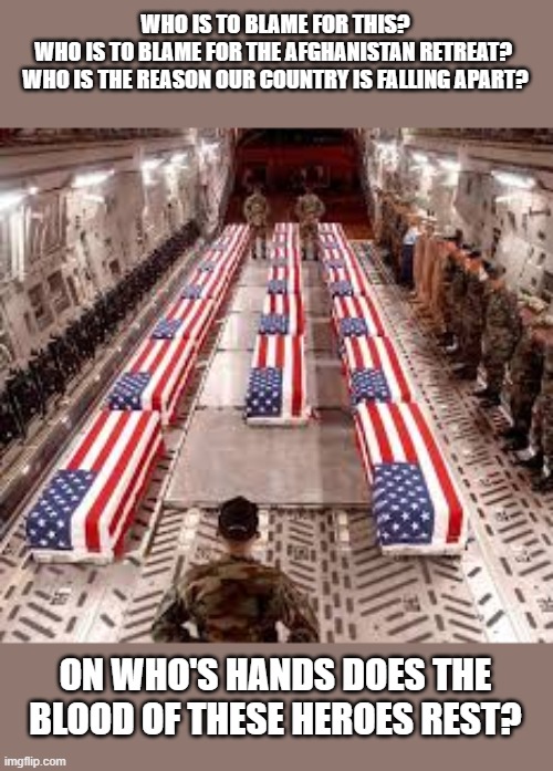 I am waiting for an answer | WHO IS TO BLAME FOR THIS?
WHO IS TO BLAME FOR THE AFGHANISTAN RETREAT? 
WHO IS THE REASON OUR COUNTRY IS FALLING APART? ON WHO'S HANDS DOES THE BLOOD OF THESE HEROES REST? | image tagged in american flag | made w/ Imgflip meme maker