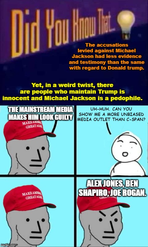 The accusations levied against Michael Jackson had less evidence and testimony than the same with regard to Donald trump. Yet, in a weird twist, there are people who maintain Trump is innocent and Michael Jackson is a pedophile. THE MAINSTREAM MEDIA MAKES HIM LOOK GUILTY; UH-HUH. CAN YOU SHOW ME A MORE UNBIASED MEDIA OUTLET THAN C-SPAN? ALEX JONES, BEN SHAPIRO, JOE ROGAN. | image tagged in did you know that,maga npc an an0nym0us template | made w/ Imgflip meme maker
