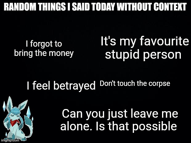 Black background | RANDOM THINGS I SAID TODAY WITHOUT CONTEXT; I forgot to bring the money; It's my favourite stupid person; Don't touch the corpse; I feel betrayed; Can you just leave me alone. Is that possible | image tagged in black background | made w/ Imgflip meme maker