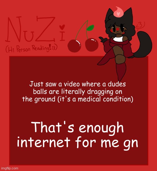 https:\/\/www.youtube.com\/watch?v=lv3yX-fVaHU <--- If your curious | Just saw a video where a dudes balls are literally dragging on the ground (it's a medical condition); That's enough internet for me gn | image tagged in nuzi announcement | made w/ Imgflip meme maker