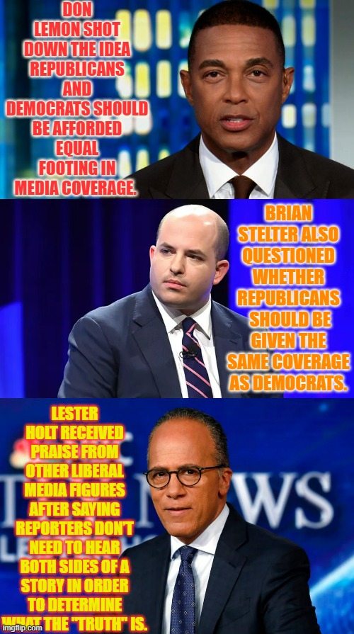 This Explains A Lot | DON LEMON SHOT DOWN THE IDEA REPUBLICANS AND DEMOCRATS SHOULD BE AFFORDED EQUAL FOOTING IN MEDIA COVERAGE. BRIAN STELTER ALSO QUESTIONED WHETHER REPUBLICANS  SHOULD BE GIVEN THE SAME COVERAGE AS DEMOCRATS. LESTER HOLT RECEIVED PRAISE FROM OTHER LIBERAL MEDIA FIGURES AFTER SAYING REPORTERS DON’T NEED TO HEAR BOTH SIDES OF A STORY IN ORDER TO DETERMINE WHAT THE "TRUTH" IS. | image tagged in memes,politics,media,republicans,not,too much | made w/ Imgflip meme maker
