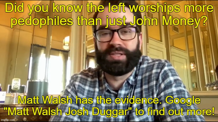 Google it! | Did you know the left worships more
pedophiles than just John Money? Matt Walsh has the evidence. Google "Matt Walsh Josh Duggar" to find out more! | image tagged in matt walsh,pedophilia,pedophiles,transphobic,transgender,lgbtq | made w/ Imgflip meme maker