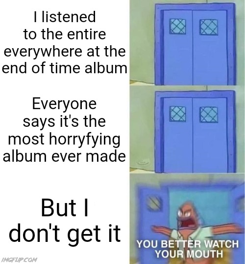 If you think that's terrifying, try listening to Silver Mt. Zion | I listened to the entire everywhere at the end of time album; Everyone says it's the most horryfying album ever made; But I don't get it | image tagged in you better watch your mouth 3 panels,spongebob squarepants scared but also not scared,music,memes,music meme | made w/ Imgflip meme maker