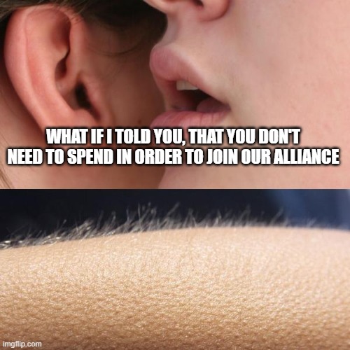 Whisper and Goosebumps | WHAT IF I TOLD YOU, THAT YOU DON'T NEED TO SPEND IN ORDER TO JOIN OUR ALLIANCE | image tagged in whisper and goosebumps | made w/ Imgflip meme maker