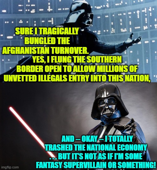 After this speech, Darth rewards himself an ice cream. | SURE I TRAGICALLY BUNGLED THE AFGHANISTAN TURNOVER. YES, I FLUNG THE SOUTHERN BORDER OPEN TO ALLOW MILLIONS OF UNVETTED ILLEGALS ENTRY INTO THIS NATION, AND -- OKAY -- I TOTALLY TRASHED THE NATIONAL ECONOMY . . . BUT IT'S NOT AS IF I'M SOME FANTASY SUPERVILLAIN OR SOMETHING! | image tagged in truth | made w/ Imgflip meme maker