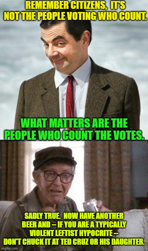 Words of sage wisdom. | REMEMBER CITIZENS,  IT'S NOT THE PEOPLE VOTING WHO COUNT. WHAT MATTERS ARE THE PEOPLE WHO COUNT THE VOTES. SADLY TRUE.  NOW HAVE ANOTHER BEER AND -- IF YOU ARE A TYPICALLY VIOLENT LEFTIST HYPOCRITE -- DON'T CHUCK IT AT TED CRUZ OR HIS DAUGHTER. | image tagged in mr bean | made w/ Imgflip meme maker