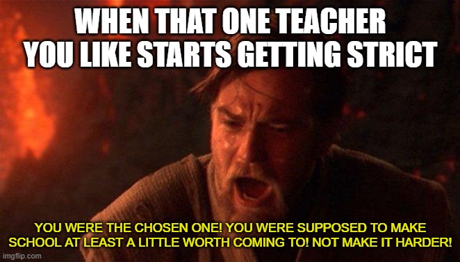 it always happens :( | WHEN THAT ONE TEACHER YOU LIKE STARTS GETTING STRICT; YOU WERE THE CHOSEN ONE! YOU WERE SUPPOSED TO MAKE SCHOOL AT LEAST A LITTLE WORTH COMING TO! NOT MAKE IT HARDER! | image tagged in memes,you were the chosen one star wars,sad,school,oh wow are you actually reading these tags | made w/ Imgflip meme maker