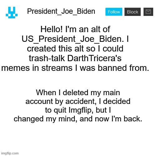 President_Joe_Biden announcement template with blue bunny icon | Hello! I'm an alt of US_President_Joe_Biden. I created this alt so I could trash-talk DarthTricera's memes in streams I was banned from. When I deleted my main account by accident, I decided to quit Imgflip, but I changed my mind, and now I'm back. | image tagged in president_joe_biden announcement template with blue bunny icon,memes,president_joe_biden | made w/ Imgflip meme maker
