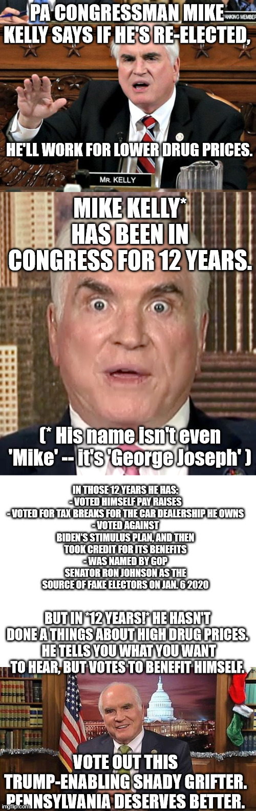 Drain the swamp. They don't come much slimier than Kelly. | PA CONGRESSMAN MIKE KELLY SAYS IF HE'S RE-ELECTED, HE'LL WORK FOR LOWER DRUG PRICES. MIKE KELLY* HAS BEEN IN CONGRESS FOR 12 YEARS. IN THOSE 12 YEARS HE HAS:

- VOTED HIMSELF PAY RAISES
- VOTED FOR TAX BREAKS FOR THE CAR DEALERSHIP HE OWNS
- VOTED AGAINST BIDEN'S STIMULUS PLAN, AND THEN
TOOK CREDIT FOR ITS BENEFITS
- WAS NAMED BY GOP SENATOR RON JOHNSON AS THE SOURCE OF FAKE ELECTORS ON JAN. 6 2020; (* His name isn't even 'Mike' -- it's 'George Joseph' ); BUT IN *12 YEARS!* HE HASN'T DONE A THINGS ABOUT HIGH DRUG PRICES.
 HE TELLS YOU WHAT YOU WANT TO HEAR, BUT VOTES TO BENEFIT HIMSELF. VOTE OUT THIS TRUMP-ENABLING SHADY GRIFTER.
PENNSYLVANIA DESERVES BETTER. | image tagged in con-man kelly,mike kelly seditionist,vote dan pastore | made w/ Imgflip meme maker